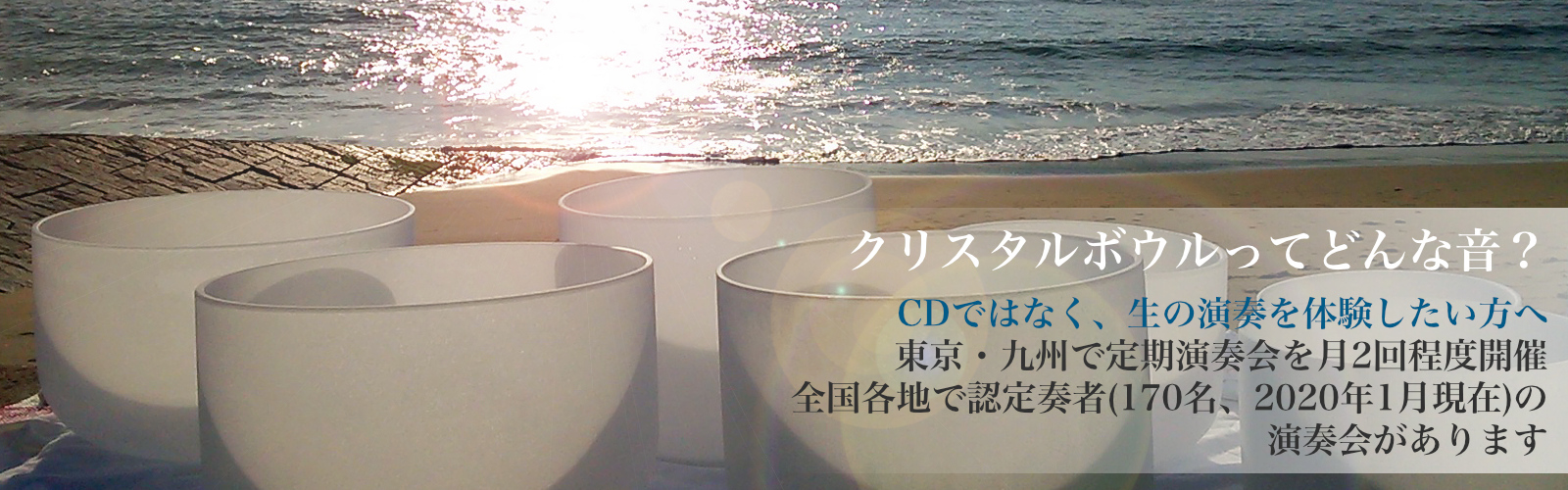 クリスタルボウルってどんな音?CDではなく、生の演奏を体験したい方へ 東京・九州で定期演奏会を月2回程度開催 全国各地で認定奏者(170名、2020年1月現在)の 演奏会があります クリスタルボウルってどんな音?CDではなく、生の演奏を体験したい方へ 東京・九州で定期演奏会を月2回程度開催 全国各地で認定奏者(170名、2020年1月現在)の 演奏会があります