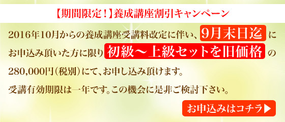 【期間限定！】養成講座割引キャンペーン　2016年10月からの受講料改定に伴い、9月末日迄にお申込みいただいた方に限り初級〜上級セットを旧価格の「280,000円（税別）」にて、お申し込み頂けます。受講有効期限は一年です。この機会に是非ご検討下さい。