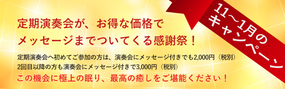 定期演奏会11〜1月のキャンペーン 定期演奏会が、お得な価格で メッセージまでついてくる感謝祭！ 定期演奏会へ初めてご参加の方は、演奏会にメッセージ付きでも2,000円（税別） 2回目以降の方も演奏会にメッセージ付きで3,000円（税別）この機会に極上の眠り、最高の癒しをご堪能ください！